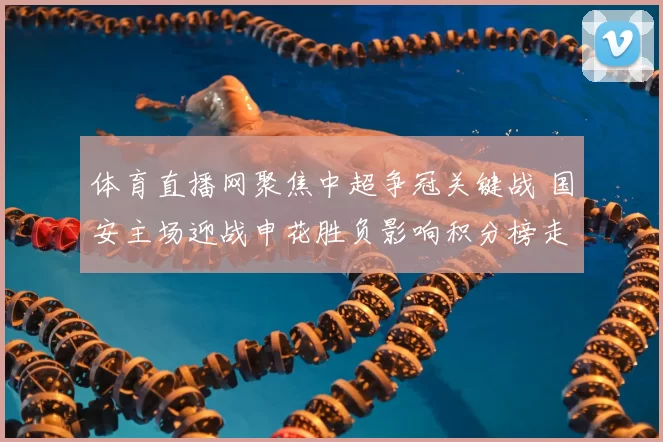 体育直播网聚焦中超争冠关键战 国安主场迎战申花胜负影响积分榜走势