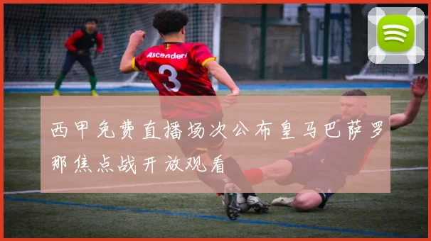 西甲免费直播场次公布皇马巴萨罗那焦点战开放观看