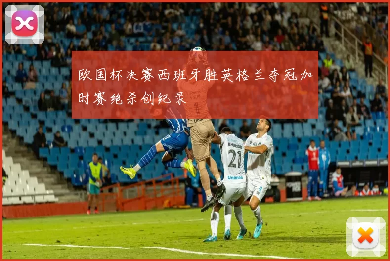 欧国杯决赛西班牙胜英格兰夺冠加时赛绝杀创纪录
