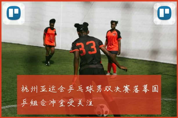 杭州亚运会乒乓球男双决赛落幕国乒组合冲金受关注