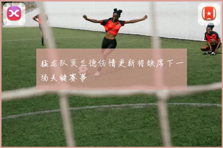 猛龙队莫兰德伤情更新将缺席下一场关键赛事