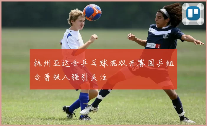 杭州亚运会乒乓球混双开赛国乒组合晋级八强引关注