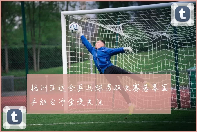 杭州亚运会乒乓球男双决赛落幕国乒组合冲金受关注