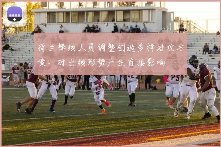 荷兰锋线人员调整创造多样进攻方案,对出线形势产生直接影响