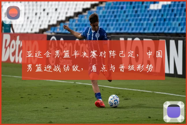 亚运会男篮半决赛对阵已定，中国男篮迎战劲敌，看点与晋级形势