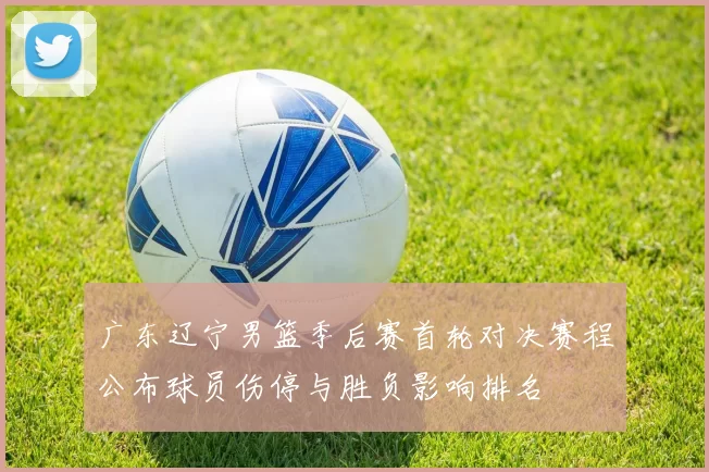 广东辽宁男篮季后赛首轮对决赛程公布球员伤停与胜负影响排名