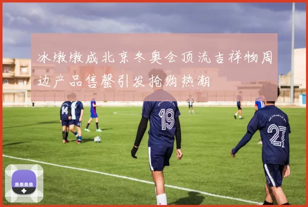 冰墩墩成北京冬奥会顶流吉祥物周边产品售罄引发抢购热潮