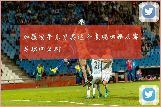 加藤凌平东京奥运会表现回顾及赛后动向分析