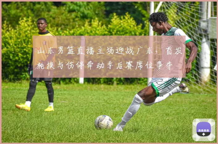 山东男篮直播主场迎战广东，首发轮换与伤停牵动季后赛席位争夺