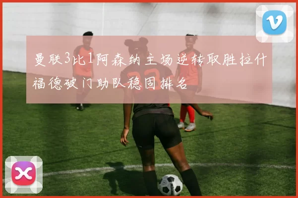 曼联3比1阿森纳主场逆转取胜拉什福德破门助队稳固排名