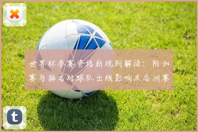 世界杯参赛资格新规则解读:附加赛与排名对球队出线影响及各洲赛制差异