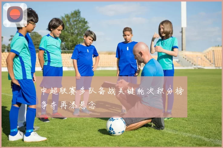 中超联赛多队备战关键轮次积分榜争夺再添悬念